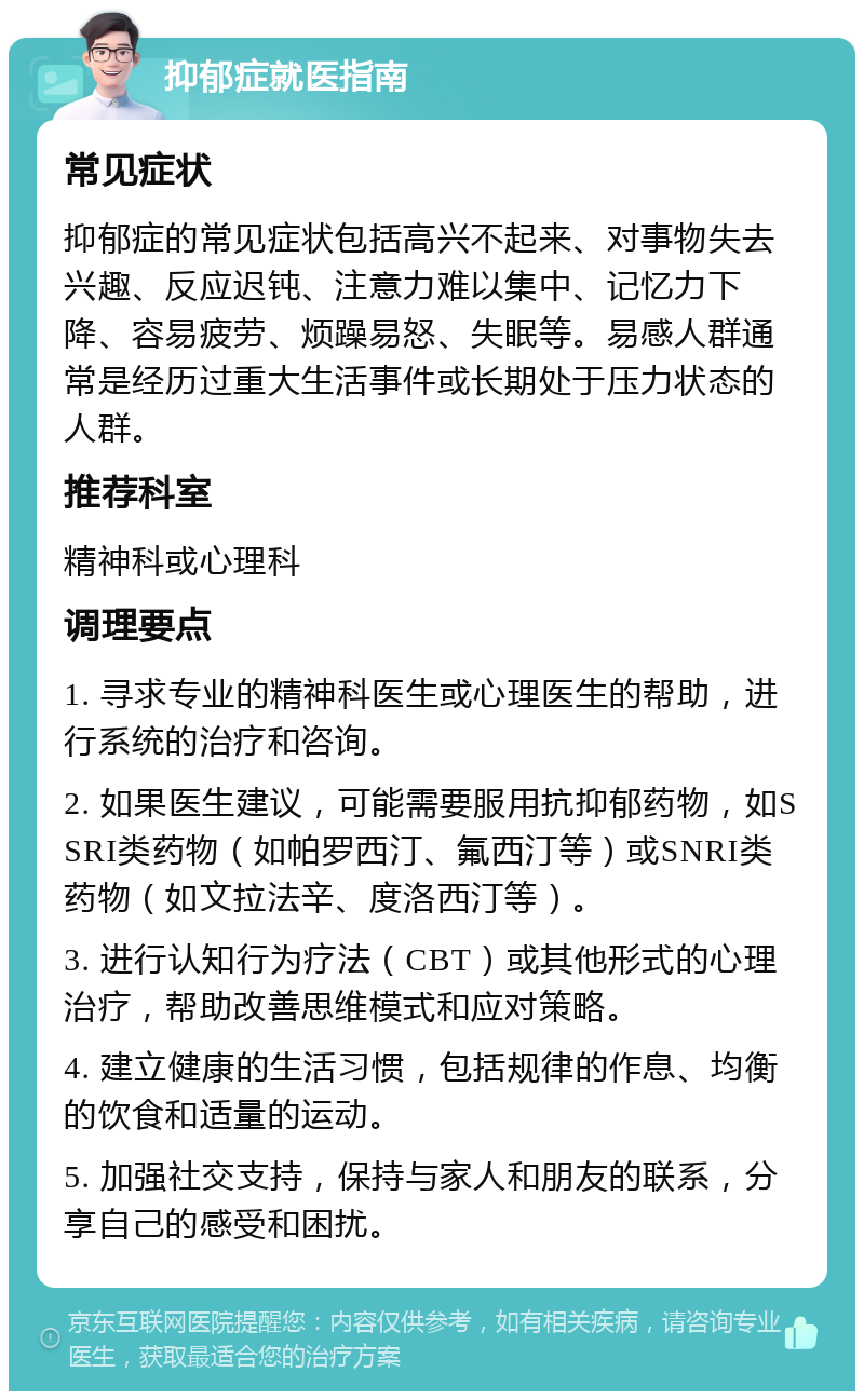 抑郁症就医指南 常见症状 抑郁症的常见症状包括高兴不起来、对事物失去兴趣、反应迟钝、注意力难以集中、记忆力下降、容易疲劳、烦躁易怒、失眠等。易感人群通常是经历过重大生活事件或长期处于压力状态的人群。 推荐科室 精神科或心理科 调理要点 1. 寻求专业的精神科医生或心理医生的帮助，进行系统的治疗和咨询。 2. 如果医生建议，可能需要服用抗抑郁药物，如SSRI类药物（如帕罗西汀、氟西汀等）或SNRI类药物（如文拉法辛、度洛西汀等）。 3. 进行认知行为疗法（CBT）或其他形式的心理治疗，帮助改善思维模式和应对策略。 4. 建立健康的生活习惯，包括规律的作息、均衡的饮食和适量的运动。 5. 加强社交支持，保持与家人和朋友的联系，分享自己的感受和困扰。