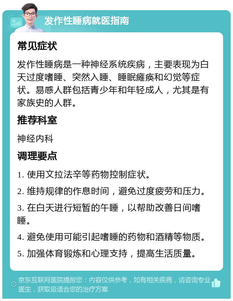 发作性睡病就医指南 常见症状 发作性睡病是一种神经系统疾病，主要表现为白天过度嗜睡、突然入睡、睡眠瘫痪和幻觉等症状。易感人群包括青少年和年轻成人，尤其是有家族史的人群。 推荐科室 神经内科 调理要点 1. 使用文拉法辛等药物控制症状。 2. 维持规律的作息时间，避免过度疲劳和压力。 3. 在白天进行短暂的午睡，以帮助改善日间嗜睡。 4. 避免使用可能引起嗜睡的药物和酒精等物质。 5. 加强体育锻炼和心理支持，提高生活质量。