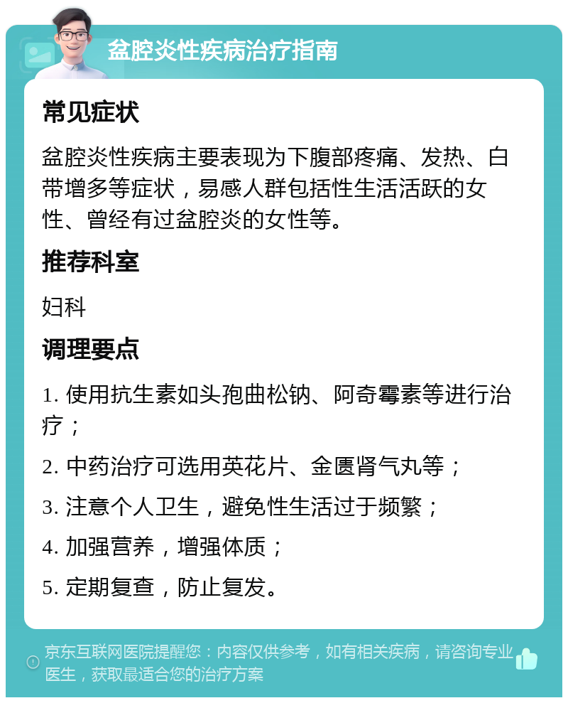 盆腔炎性疾病治疗指南 常见症状 盆腔炎性疾病主要表现为下腹部疼痛、发热、白带增多等症状，易感人群包括性生活活跃的女性、曾经有过盆腔炎的女性等。 推荐科室 妇科 调理要点 1. 使用抗生素如头孢曲松钠、阿奇霉素等进行治疗； 2. 中药治疗可选用英花片、金匮肾气丸等； 3. 注意个人卫生，避免性生活过于频繁； 4. 加强营养，增强体质； 5. 定期复查，防止复发。