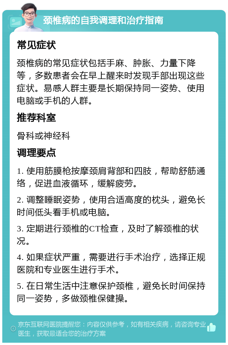 颈椎病的自我调理和治疗指南 常见症状 颈椎病的常见症状包括手麻、肿胀、力量下降等，多数患者会在早上醒来时发现手部出现这些症状。易感人群主要是长期保持同一姿势、使用电脑或手机的人群。 推荐科室 骨科或神经科 调理要点 1. 使用筋膜枪按摩颈肩背部和四肢，帮助舒筋通络，促进血液循环，缓解疲劳。 2. 调整睡眠姿势，使用合适高度的枕头，避免长时间低头看手机或电脑。 3. 定期进行颈椎的CT检查，及时了解颈椎的状况。 4. 如果症状严重，需要进行手术治疗，选择正规医院和专业医生进行手术。 5. 在日常生活中注意保护颈椎，避免长时间保持同一姿势，多做颈椎保健操。