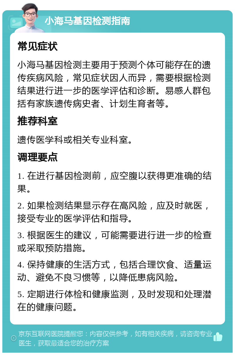 小海马基因检测指南 常见症状 小海马基因检测主要用于预测个体可能存在的遗传疾病风险，常见症状因人而异，需要根据检测结果进行进一步的医学评估和诊断。易感人群包括有家族遗传病史者、计划生育者等。 推荐科室 遗传医学科或相关专业科室。 调理要点 1. 在进行基因检测前，应空腹以获得更准确的结果。 2. 如果检测结果显示存在高风险，应及时就医，接受专业的医学评估和指导。 3. 根据医生的建议，可能需要进行进一步的检查或采取预防措施。 4. 保持健康的生活方式，包括合理饮食、适量运动、避免不良习惯等，以降低患病风险。 5. 定期进行体检和健康监测，及时发现和处理潜在的健康问题。