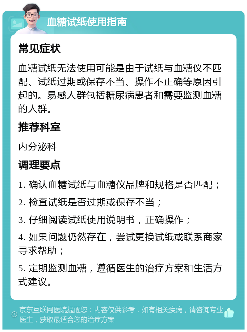 血糖试纸使用指南 常见症状 血糖试纸无法使用可能是由于试纸与血糖仪不匹配、试纸过期或保存不当、操作不正确等原因引起的。易感人群包括糖尿病患者和需要监测血糖的人群。 推荐科室 内分泌科 调理要点 1. 确认血糖试纸与血糖仪品牌和规格是否匹配； 2. 检查试纸是否过期或保存不当； 3. 仔细阅读试纸使用说明书，正确操作； 4. 如果问题仍然存在，尝试更换试纸或联系商家寻求帮助； 5. 定期监测血糖，遵循医生的治疗方案和生活方式建议。