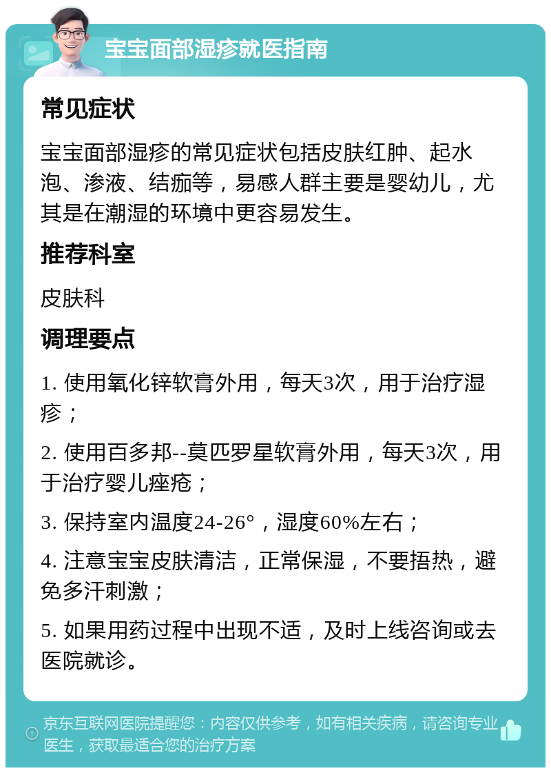 宝宝面部湿疹就医指南 常见症状 宝宝面部湿疹的常见症状包括皮肤红肿、起水泡、渗液、结痂等，易感人群主要是婴幼儿，尤其是在潮湿的环境中更容易发生。 推荐科室 皮肤科 调理要点 1. 使用氧化锌软膏外用，每天3次，用于治疗湿疹； 2. 使用百多邦--莫匹罗星软膏外用，每天3次，用于治疗婴儿痤疮； 3. 保持室内温度24-26°，湿度60%左右； 4. 注意宝宝皮肤清洁，正常保湿，不要捂热，避免多汗刺激； 5. 如果用药过程中出现不适，及时上线咨询或去医院就诊。