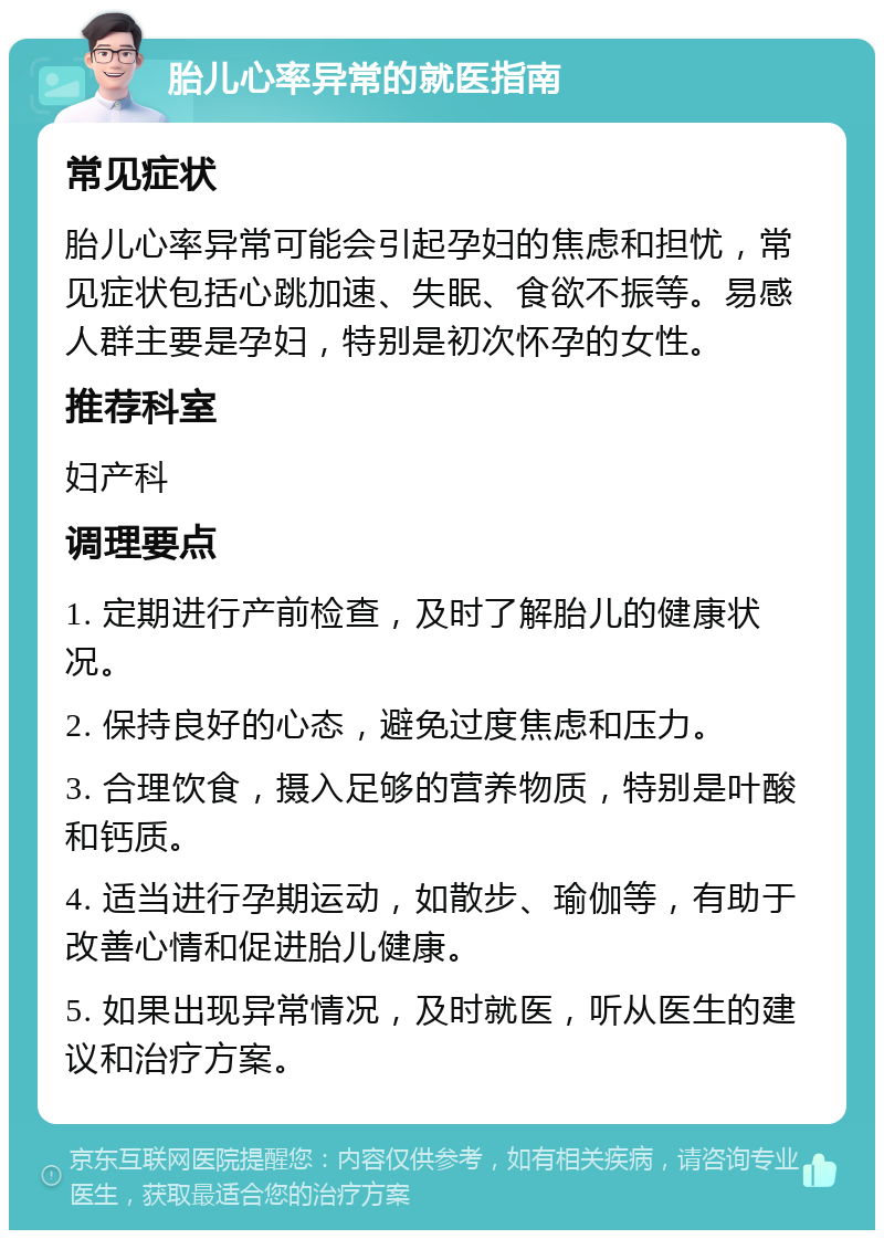 胎儿心率异常的就医指南 常见症状 胎儿心率异常可能会引起孕妇的焦虑和担忧，常见症状包括心跳加速、失眠、食欲不振等。易感人群主要是孕妇，特别是初次怀孕的女性。 推荐科室 妇产科 调理要点 1. 定期进行产前检查，及时了解胎儿的健康状况。 2. 保持良好的心态，避免过度焦虑和压力。 3. 合理饮食，摄入足够的营养物质，特别是叶酸和钙质。 4. 适当进行孕期运动，如散步、瑜伽等，有助于改善心情和促进胎儿健康。 5. 如果出现异常情况，及时就医，听从医生的建议和治疗方案。