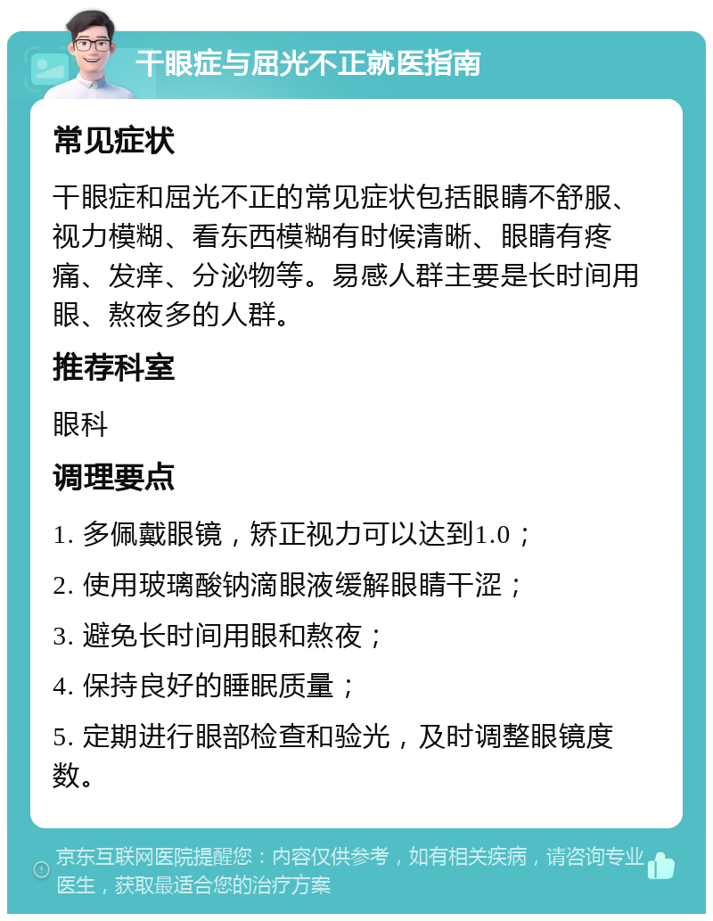 干眼症与屈光不正就医指南 常见症状 干眼症和屈光不正的常见症状包括眼睛不舒服、视力模糊、看东西模糊有时候清晰、眼睛有疼痛、发痒、分泌物等。易感人群主要是长时间用眼、熬夜多的人群。 推荐科室 眼科 调理要点 1. 多佩戴眼镜，矫正视力可以达到1.0； 2. 使用玻璃酸钠滴眼液缓解眼睛干涩； 3. 避免长时间用眼和熬夜； 4. 保持良好的睡眠质量； 5. 定期进行眼部检查和验光，及时调整眼镜度数。