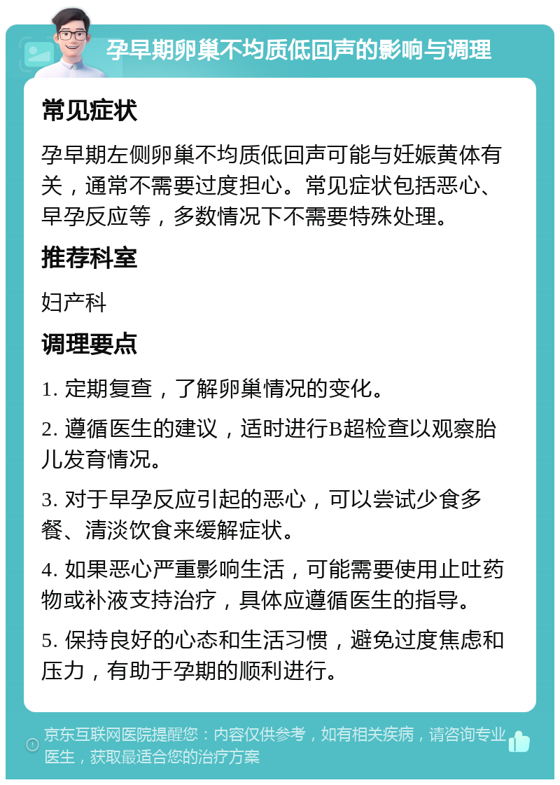 孕早期卵巢不均质低回声的影响与调理 常见症状 孕早期左侧卵巢不均质低回声可能与妊娠黄体有关，通常不需要过度担心。常见症状包括恶心、早孕反应等，多数情况下不需要特殊处理。 推荐科室 妇产科 调理要点 1. 定期复查，了解卵巢情况的变化。 2. 遵循医生的建议，适时进行B超检查以观察胎儿发育情况。 3. 对于早孕反应引起的恶心，可以尝试少食多餐、清淡饮食来缓解症状。 4. 如果恶心严重影响生活，可能需要使用止吐药物或补液支持治疗，具体应遵循医生的指导。 5. 保持良好的心态和生活习惯，避免过度焦虑和压力，有助于孕期的顺利进行。