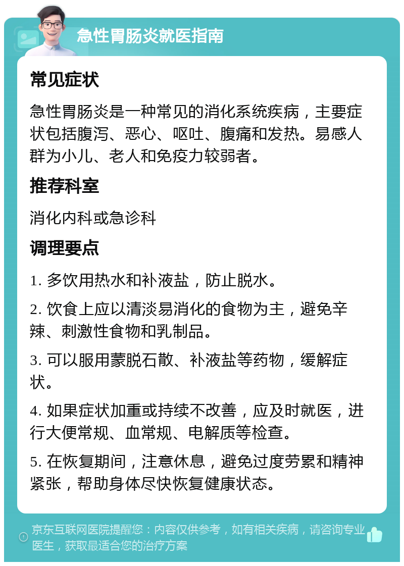 急性胃肠炎就医指南 常见症状 急性胃肠炎是一种常见的消化系统疾病，主要症状包括腹泻、恶心、呕吐、腹痛和发热。易感人群为小儿、老人和免疫力较弱者。 推荐科室 消化内科或急诊科 调理要点 1. 多饮用热水和补液盐，防止脱水。 2. 饮食上应以清淡易消化的食物为主，避免辛辣、刺激性食物和乳制品。 3. 可以服用蒙脱石散、补液盐等药物，缓解症状。 4. 如果症状加重或持续不改善，应及时就医，进行大便常规、血常规、电解质等检查。 5. 在恢复期间，注意休息，避免过度劳累和精神紧张，帮助身体尽快恢复健康状态。