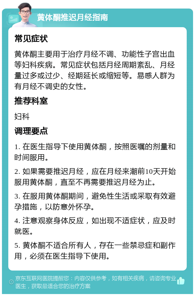 黄体酮推迟月经指南 常见症状 黄体酮主要用于治疗月经不调、功能性子宫出血等妇科疾病。常见症状包括月经周期紊乱、月经量过多或过少、经期延长或缩短等。易感人群为有月经不调史的女性。 推荐科室 妇科 调理要点 1. 在医生指导下使用黄体酮，按照医嘱的剂量和时间服用。 2. 如果需要推迟月经，应在月经来潮前10天开始服用黄体酮，直至不再需要推迟月经为止。 3. 在服用黄体酮期间，避免性生活或采取有效避孕措施，以防意外怀孕。 4. 注意观察身体反应，如出现不适症状，应及时就医。 5. 黄体酮不适合所有人，存在一些禁忌症和副作用，必须在医生指导下使用。