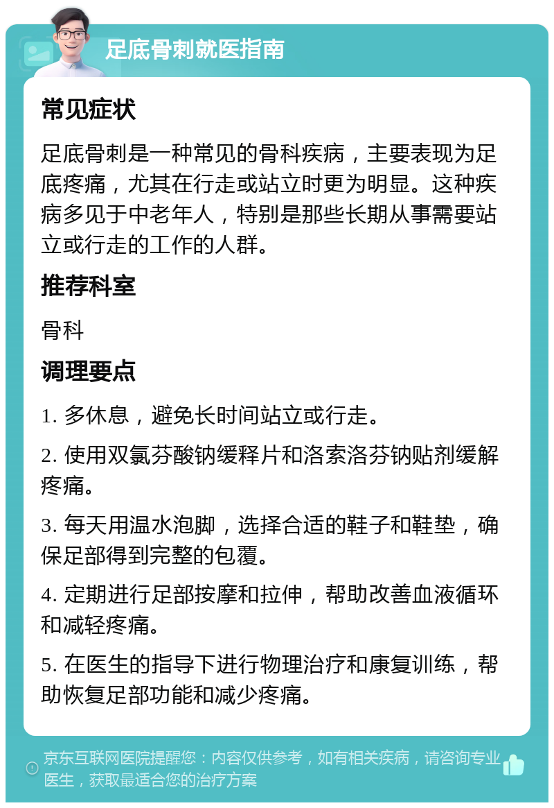 足底骨刺就医指南 常见症状 足底骨刺是一种常见的骨科疾病，主要表现为足底疼痛，尤其在行走或站立时更为明显。这种疾病多见于中老年人，特别是那些长期从事需要站立或行走的工作的人群。 推荐科室 骨科 调理要点 1. 多休息，避免长时间站立或行走。 2. 使用双氯芬酸钠缓释片和洛索洛芬钠贴剂缓解疼痛。 3. 每天用温水泡脚，选择合适的鞋子和鞋垫，确保足部得到完整的包覆。 4. 定期进行足部按摩和拉伸，帮助改善血液循环和减轻疼痛。 5. 在医生的指导下进行物理治疗和康复训练，帮助恢复足部功能和减少疼痛。