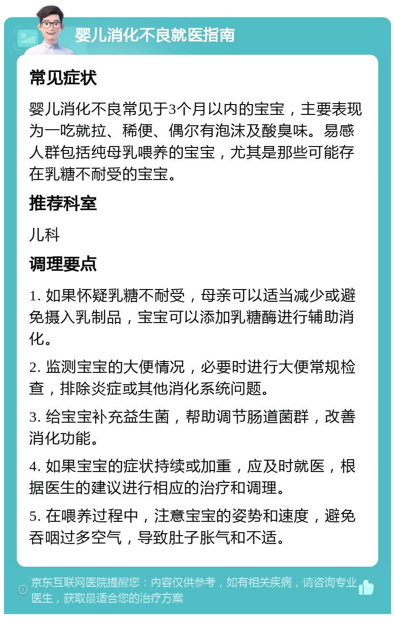 婴儿消化不良就医指南 常见症状 婴儿消化不良常见于3个月以内的宝宝，主要表现为一吃就拉、稀便、偶尔有泡沫及酸臭味。易感人群包括纯母乳喂养的宝宝，尤其是那些可能存在乳糖不耐受的宝宝。 推荐科室 儿科 调理要点 1. 如果怀疑乳糖不耐受，母亲可以适当减少或避免摄入乳制品，宝宝可以添加乳糖酶进行辅助消化。 2. 监测宝宝的大便情况，必要时进行大便常规检查，排除炎症或其他消化系统问题。 3. 给宝宝补充益生菌，帮助调节肠道菌群，改善消化功能。 4. 如果宝宝的症状持续或加重，应及时就医，根据医生的建议进行相应的治疗和调理。 5. 在喂养过程中，注意宝宝的姿势和速度，避免吞咽过多空气，导致肚子胀气和不适。