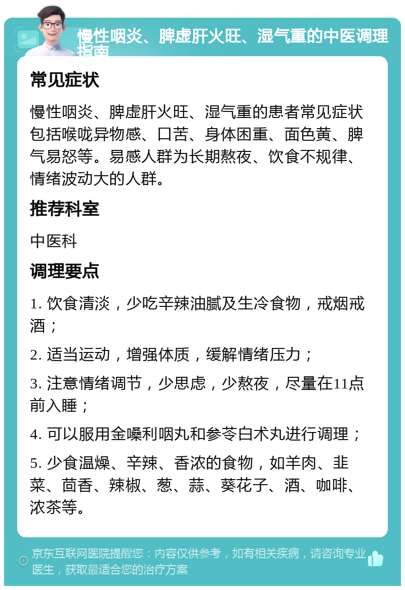 慢性咽炎、脾虚肝火旺、湿气重的中医调理指南 常见症状 慢性咽炎、脾虚肝火旺、湿气重的患者常见症状包括喉咙异物感、口苦、身体困重、面色黄、脾气易怒等。易感人群为长期熬夜、饮食不规律、情绪波动大的人群。 推荐科室 中医科 调理要点 1. 饮食清淡，少吃辛辣油腻及生冷食物，戒烟戒酒； 2. 适当运动，增强体质，缓解情绪压力； 3. 注意情绪调节，少思虑，少熬夜，尽量在11点前入睡； 4. 可以服用金嗓利咽丸和参苓白术丸进行调理； 5. 少食温燥、辛辣、香浓的食物，如羊肉、韭菜、茴香、辣椒、葱、蒜、葵花子、酒、咖啡、浓茶等。