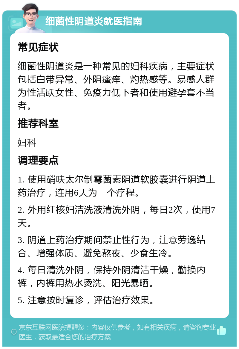 细菌性阴道炎就医指南 常见症状 细菌性阴道炎是一种常见的妇科疾病，主要症状包括白带异常、外阴瘙痒、灼热感等。易感人群为性活跃女性、免疫力低下者和使用避孕套不当者。 推荐科室 妇科 调理要点 1. 使用硝呋太尔制霉菌素阴道软胶囊进行阴道上药治疗，连用6天为一个疗程。 2. 外用红核妇洁洗液清洗外阴，每日2次，使用7天。 3. 阴道上药治疗期间禁止性行为，注意劳逸结合、增强体质、避免熬夜、少食生冷。 4. 每日清洗外阴，保持外阴清洁干燥，勤换内裤，内裤用热水烫洗、阳光暴晒。 5. 注意按时复诊，评估治疗效果。