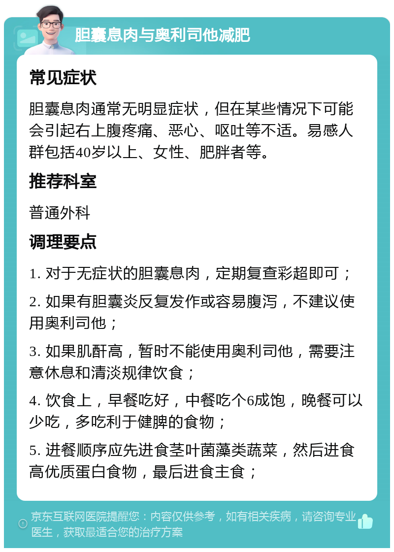 胆囊息肉与奥利司他减肥 常见症状 胆囊息肉通常无明显症状，但在某些情况下可能会引起右上腹疼痛、恶心、呕吐等不适。易感人群包括40岁以上、女性、肥胖者等。 推荐科室 普通外科 调理要点 1. 对于无症状的胆囊息肉，定期复查彩超即可； 2. 如果有胆囊炎反复发作或容易腹泻，不建议使用奥利司他； 3. 如果肌酐高，暂时不能使用奥利司他，需要注意休息和清淡规律饮食； 4. 饮食上，早餐吃好，中餐吃个6成饱，晚餐可以少吃，多吃利于健脾的食物； 5. 进餐顺序应先进食茎叶菌藻类蔬菜，然后进食高优质蛋白食物，最后进食主食；