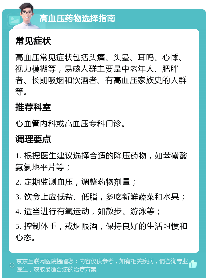 高血压药物选择指南 常见症状 高血压常见症状包括头痛、头晕、耳鸣、心悸、视力模糊等，易感人群主要是中老年人、肥胖者、长期吸烟和饮酒者、有高血压家族史的人群等。 推荐科室 心血管内科或高血压专科门诊。 调理要点 1. 根据医生建议选择合适的降压药物，如苯磺酸氨氯地平片等； 2. 定期监测血压，调整药物剂量； 3. 饮食上应低盐、低脂，多吃新鲜蔬菜和水果； 4. 适当进行有氧运动，如散步、游泳等； 5. 控制体重，戒烟限酒，保持良好的生活习惯和心态。