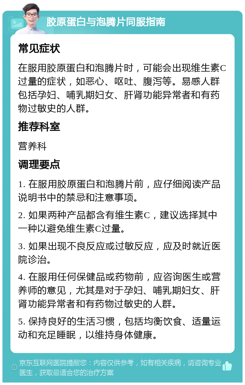 胶原蛋白与泡腾片同服指南 常见症状 在服用胶原蛋白和泡腾片时，可能会出现维生素C过量的症状，如恶心、呕吐、腹泻等。易感人群包括孕妇、哺乳期妇女、肝肾功能异常者和有药物过敏史的人群。 推荐科室 营养科 调理要点 1. 在服用胶原蛋白和泡腾片前，应仔细阅读产品说明书中的禁忌和注意事项。 2. 如果两种产品都含有维生素C，建议选择其中一种以避免维生素C过量。 3. 如果出现不良反应或过敏反应，应及时就近医院诊治。 4. 在服用任何保健品或药物前，应咨询医生或营养师的意见，尤其是对于孕妇、哺乳期妇女、肝肾功能异常者和有药物过敏史的人群。 5. 保持良好的生活习惯，包括均衡饮食、适量运动和充足睡眠，以维持身体健康。