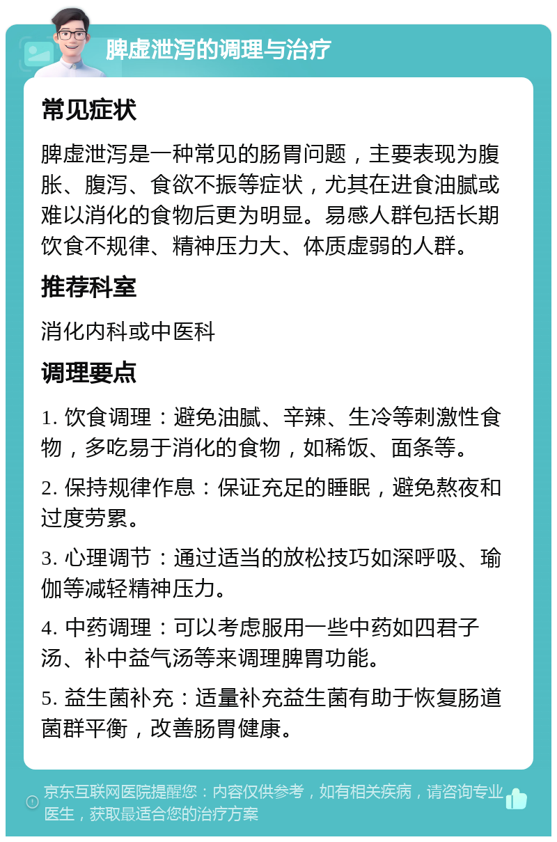 脾虚泄泻的调理与治疗 常见症状 脾虚泄泻是一种常见的肠胃问题，主要表现为腹胀、腹泻、食欲不振等症状，尤其在进食油腻或难以消化的食物后更为明显。易感人群包括长期饮食不规律、精神压力大、体质虚弱的人群。 推荐科室 消化内科或中医科 调理要点 1. 饮食调理：避免油腻、辛辣、生冷等刺激性食物，多吃易于消化的食物，如稀饭、面条等。 2. 保持规律作息：保证充足的睡眠，避免熬夜和过度劳累。 3. 心理调节：通过适当的放松技巧如深呼吸、瑜伽等减轻精神压力。 4. 中药调理：可以考虑服用一些中药如四君子汤、补中益气汤等来调理脾胃功能。 5. 益生菌补充：适量补充益生菌有助于恢复肠道菌群平衡，改善肠胃健康。