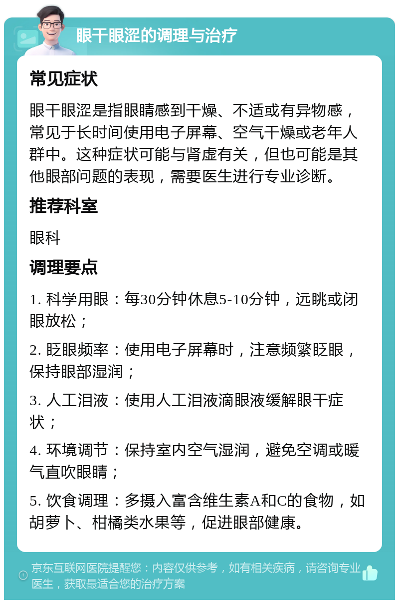 眼干眼涩的调理与治疗 常见症状 眼干眼涩是指眼睛感到干燥、不适或有异物感，常见于长时间使用电子屏幕、空气干燥或老年人群中。这种症状可能与肾虚有关，但也可能是其他眼部问题的表现，需要医生进行专业诊断。 推荐科室 眼科 调理要点 1. 科学用眼：每30分钟休息5-10分钟，远眺或闭眼放松； 2. 眨眼频率：使用电子屏幕时，注意频繁眨眼，保持眼部湿润； 3. 人工泪液：使用人工泪液滴眼液缓解眼干症状； 4. 环境调节：保持室内空气湿润，避免空调或暖气直吹眼睛； 5. 饮食调理：多摄入富含维生素A和C的食物，如胡萝卜、柑橘类水果等，促进眼部健康。