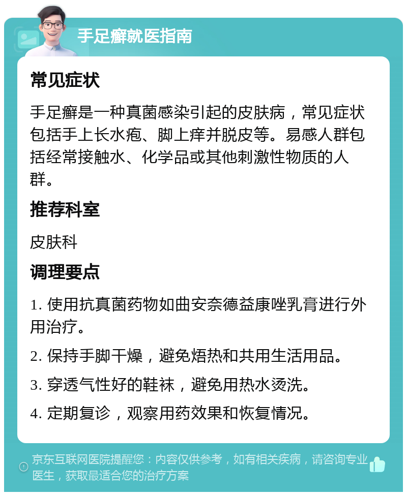 手足癣就医指南 常见症状 手足癣是一种真菌感染引起的皮肤病，常见症状包括手上长水疱、脚上痒并脱皮等。易感人群包括经常接触水、化学品或其他刺激性物质的人群。 推荐科室 皮肤科 调理要点 1. 使用抗真菌药物如曲安奈德益康唑乳膏进行外用治疗。 2. 保持手脚干燥，避免焐热和共用生活用品。 3. 穿透气性好的鞋袜，避免用热水烫洗。 4. 定期复诊，观察用药效果和恢复情况。