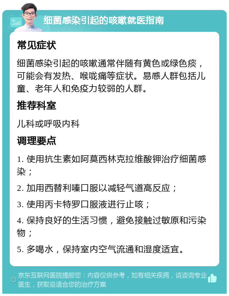 细菌感染引起的咳嗽就医指南 常见症状 细菌感染引起的咳嗽通常伴随有黄色或绿色痰，可能会有发热、喉咙痛等症状。易感人群包括儿童、老年人和免疫力较弱的人群。 推荐科室 儿科或呼吸内科 调理要点 1. 使用抗生素如阿莫西林克拉维酸钾治疗细菌感染； 2. 加用西替利嗪口服以减轻气道高反应； 3. 使用丙卡特罗口服液进行止咳； 4. 保持良好的生活习惯，避免接触过敏原和污染物； 5. 多喝水，保持室内空气流通和湿度适宜。