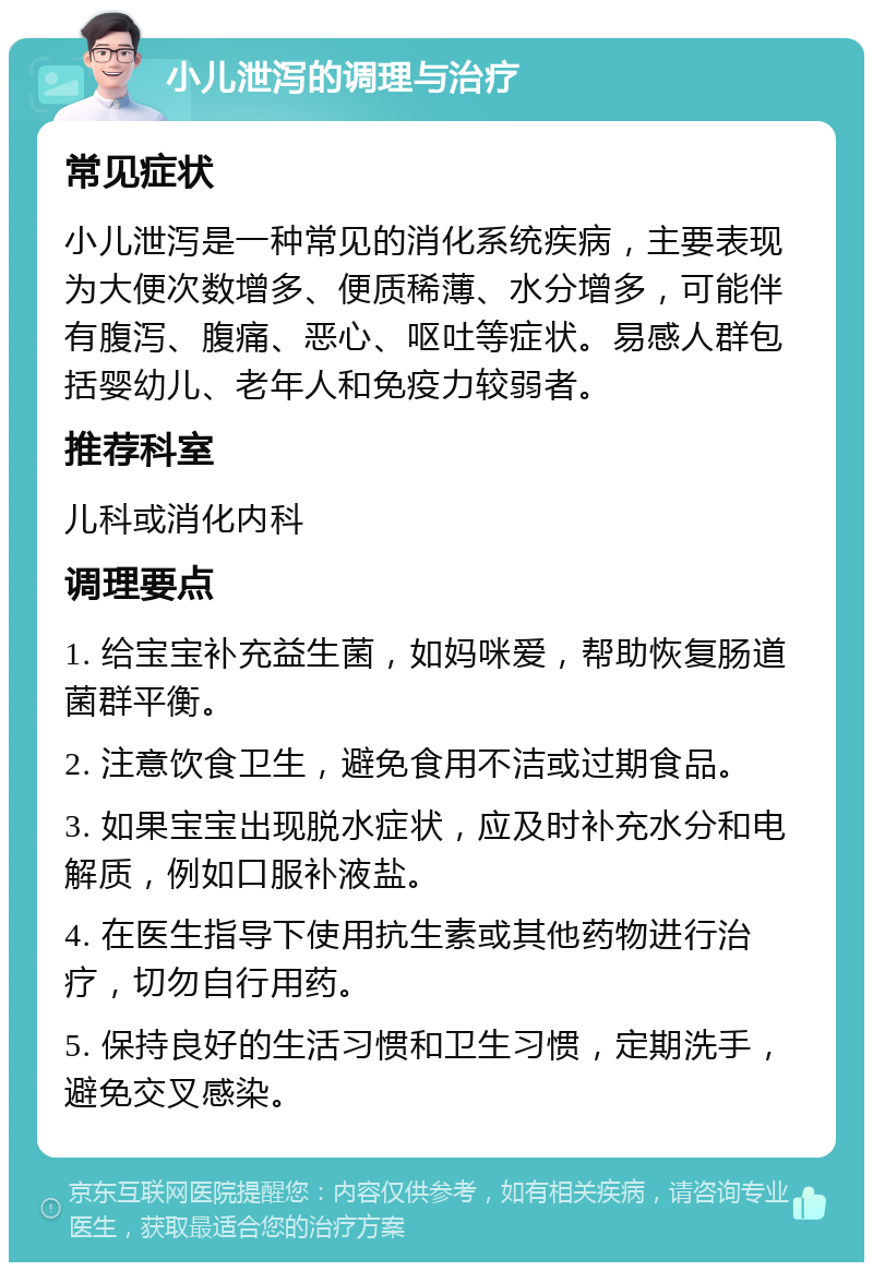 小儿泄泻的调理与治疗 常见症状 小儿泄泻是一种常见的消化系统疾病，主要表现为大便次数增多、便质稀薄、水分增多，可能伴有腹泻、腹痛、恶心、呕吐等症状。易感人群包括婴幼儿、老年人和免疫力较弱者。 推荐科室 儿科或消化内科 调理要点 1. 给宝宝补充益生菌，如妈咪爱，帮助恢复肠道菌群平衡。 2. 注意饮食卫生，避免食用不洁或过期食品。 3. 如果宝宝出现脱水症状，应及时补充水分和电解质，例如口服补液盐。 4. 在医生指导下使用抗生素或其他药物进行治疗，切勿自行用药。 5. 保持良好的生活习惯和卫生习惯，定期洗手，避免交叉感染。