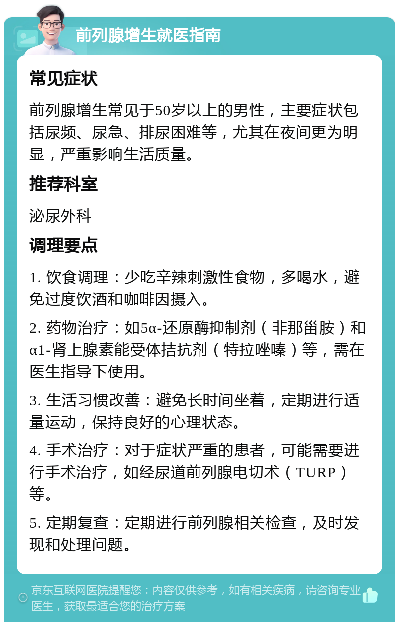 前列腺增生就医指南 常见症状 前列腺增生常见于50岁以上的男性，主要症状包括尿频、尿急、排尿困难等，尤其在夜间更为明显，严重影响生活质量。 推荐科室 泌尿外科 调理要点 1. 饮食调理：少吃辛辣刺激性食物，多喝水，避免过度饮酒和咖啡因摄入。 2. 药物治疗：如5α-还原酶抑制剂（非那甾胺）和α1-肾上腺素能受体拮抗剂（特拉唑嗪）等，需在医生指导下使用。 3. 生活习惯改善：避免长时间坐着，定期进行适量运动，保持良好的心理状态。 4. 手术治疗：对于症状严重的患者，可能需要进行手术治疗，如经尿道前列腺电切术（TURP）等。 5. 定期复查：定期进行前列腺相关检查，及时发现和处理问题。