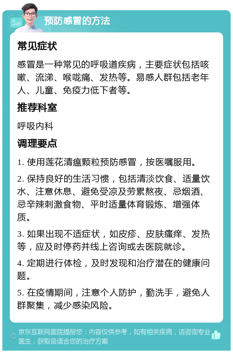 预防感冒的方法 常见症状 感冒是一种常见的呼吸道疾病，主要症状包括咳嗽、流涕、喉咙痛、发热等。易感人群包括老年人、儿童、免疫力低下者等。 推荐科室 呼吸内科 调理要点 1. 使用莲花清瘟颗粒预防感冒，按医嘱服用。 2. 保持良好的生活习惯，包括清淡饮食、适量饮水、注意休息、避免受凉及劳累熬夜、忌烟酒、忌辛辣刺激食物、平时适量体育锻炼、增强体质。 3. 如果出现不适症状，如皮疹、皮肤瘙痒、发热等，应及时停药并线上咨询或去医院就诊。 4. 定期进行体检，及时发现和治疗潜在的健康问题。 5. 在疫情期间，注意个人防护，勤洗手，避免人群聚集，减少感染风险。