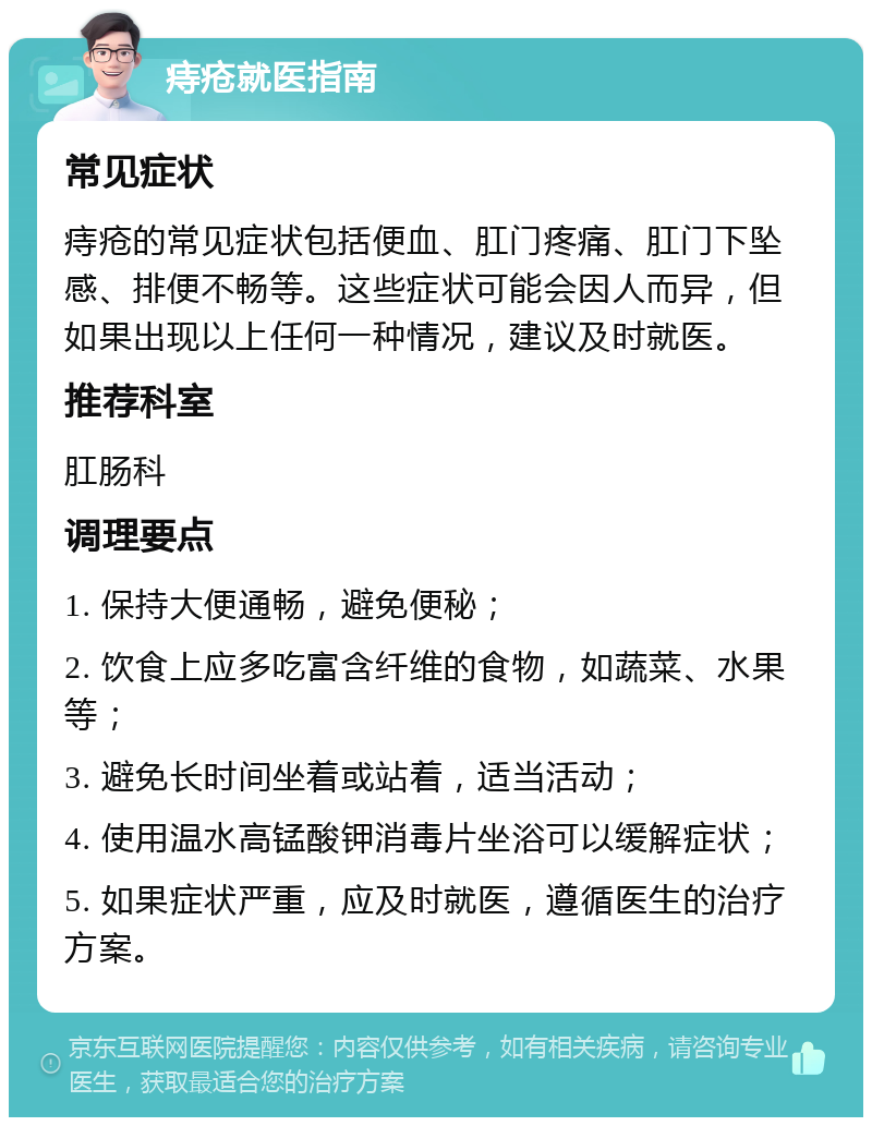 痔疮就医指南 常见症状 痔疮的常见症状包括便血、肛门疼痛、肛门下坠感、排便不畅等。这些症状可能会因人而异，但如果出现以上任何一种情况，建议及时就医。 推荐科室 肛肠科 调理要点 1. 保持大便通畅，避免便秘； 2. 饮食上应多吃富含纤维的食物，如蔬菜、水果等； 3. 避免长时间坐着或站着，适当活动； 4. 使用温水高锰酸钾消毒片坐浴可以缓解症状； 5. 如果症状严重，应及时就医，遵循医生的治疗方案。