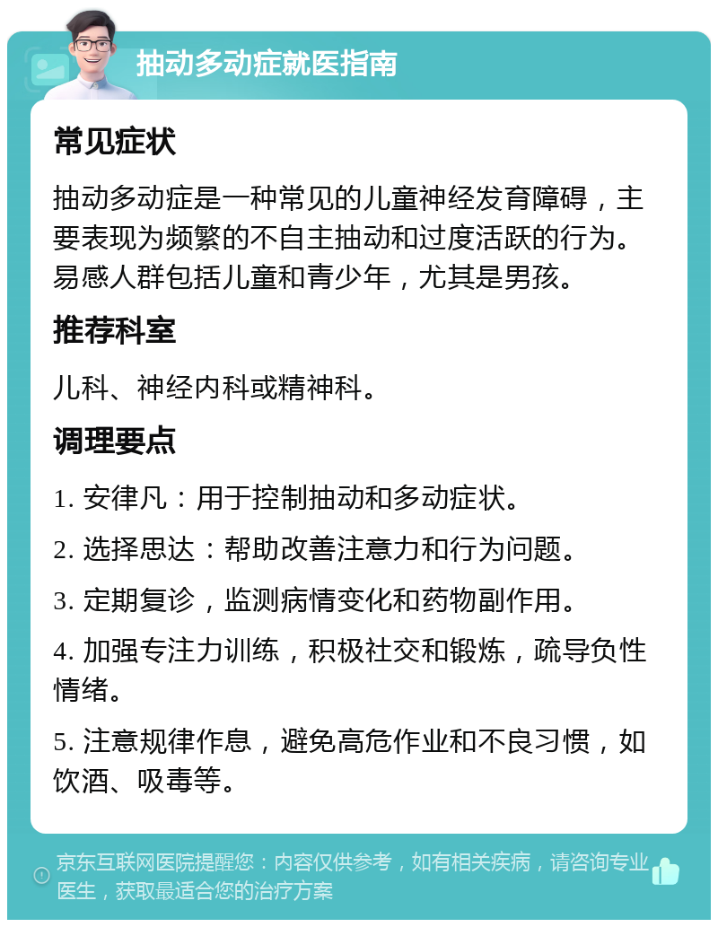 抽动多动症就医指南 常见症状 抽动多动症是一种常见的儿童神经发育障碍，主要表现为频繁的不自主抽动和过度活跃的行为。易感人群包括儿童和青少年，尤其是男孩。 推荐科室 儿科、神经内科或精神科。 调理要点 1. 安律凡：用于控制抽动和多动症状。 2. 选择思达：帮助改善注意力和行为问题。 3. 定期复诊，监测病情变化和药物副作用。 4. 加强专注力训练，积极社交和锻炼，疏导负性情绪。 5. 注意规律作息，避免高危作业和不良习惯，如饮酒、吸毒等。