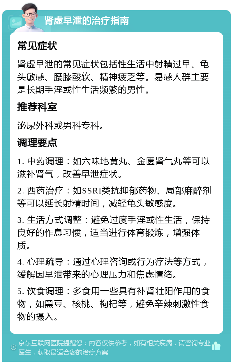 肾虚早泄的治疗指南 常见症状 肾虚早泄的常见症状包括性生活中射精过早、龟头敏感、腰膝酸软、精神疲乏等。易感人群主要是长期手淫或性生活频繁的男性。 推荐科室 泌尿外科或男科专科。 调理要点 1. 中药调理：如六味地黄丸、金匮肾气丸等可以滋补肾气，改善早泄症状。 2. 西药治疗：如SSRI类抗抑郁药物、局部麻醉剂等可以延长射精时间，减轻龟头敏感度。 3. 生活方式调整：避免过度手淫或性生活，保持良好的作息习惯，适当进行体育锻炼，增强体质。 4. 心理疏导：通过心理咨询或行为疗法等方式，缓解因早泄带来的心理压力和焦虑情绪。 5. 饮食调理：多食用一些具有补肾壮阳作用的食物，如黑豆、核桃、枸杞等，避免辛辣刺激性食物的摄入。