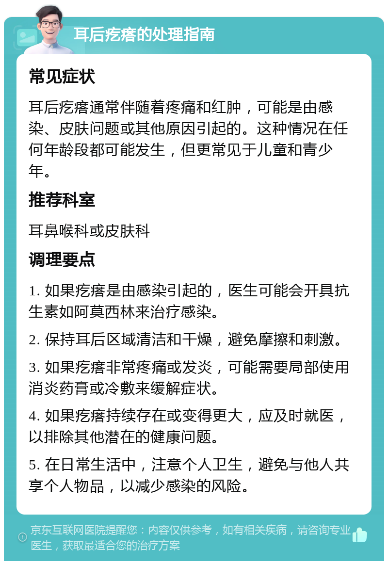 耳后疙瘩的处理指南 常见症状 耳后疙瘩通常伴随着疼痛和红肿，可能是由感染、皮肤问题或其他原因引起的。这种情况在任何年龄段都可能发生，但更常见于儿童和青少年。 推荐科室 耳鼻喉科或皮肤科 调理要点 1. 如果疙瘩是由感染引起的，医生可能会开具抗生素如阿莫西林来治疗感染。 2. 保持耳后区域清洁和干燥，避免摩擦和刺激。 3. 如果疙瘩非常疼痛或发炎，可能需要局部使用消炎药膏或冷敷来缓解症状。 4. 如果疙瘩持续存在或变得更大，应及时就医，以排除其他潜在的健康问题。 5. 在日常生活中，注意个人卫生，避免与他人共享个人物品，以减少感染的风险。