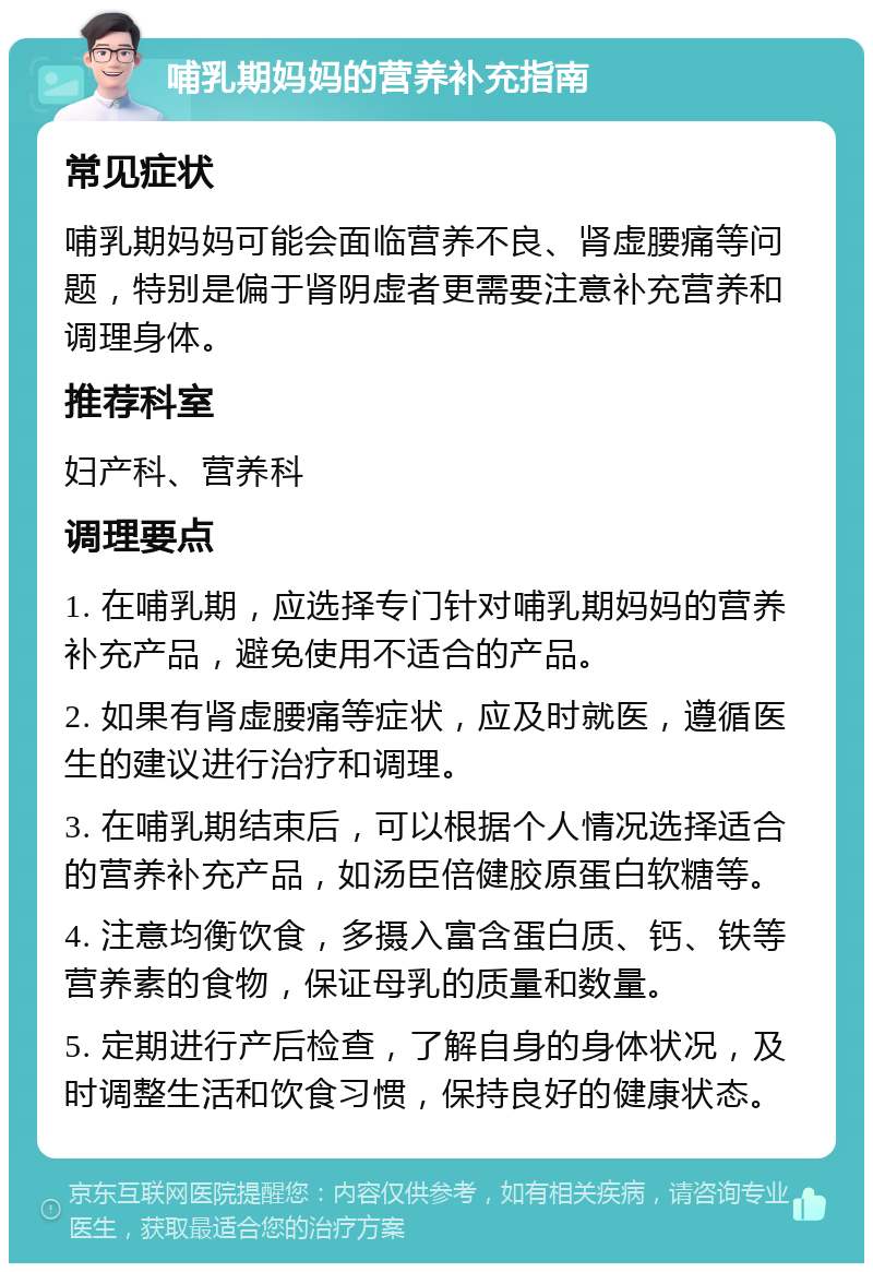 哺乳期妈妈的营养补充指南 常见症状 哺乳期妈妈可能会面临营养不良、肾虚腰痛等问题，特别是偏于肾阴虚者更需要注意补充营养和调理身体。 推荐科室 妇产科、营养科 调理要点 1. 在哺乳期，应选择专门针对哺乳期妈妈的营养补充产品，避免使用不适合的产品。 2. 如果有肾虚腰痛等症状，应及时就医，遵循医生的建议进行治疗和调理。 3. 在哺乳期结束后，可以根据个人情况选择适合的营养补充产品，如汤臣倍健胶原蛋白软糖等。 4. 注意均衡饮食，多摄入富含蛋白质、钙、铁等营养素的食物，保证母乳的质量和数量。 5. 定期进行产后检查，了解自身的身体状况，及时调整生活和饮食习惯，保持良好的健康状态。