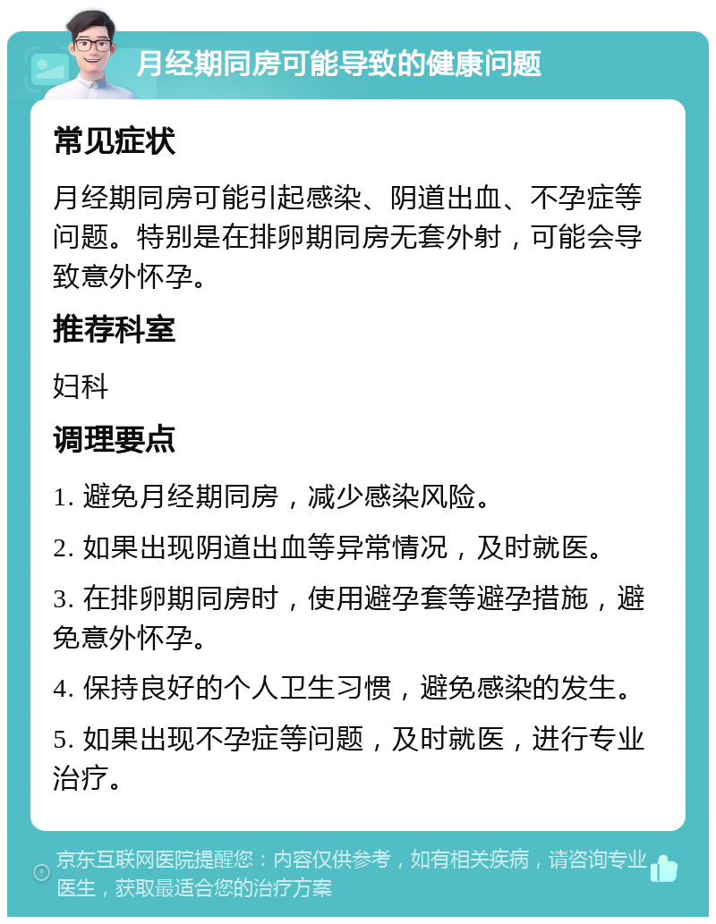 月经期同房可能导致的健康问题 常见症状 月经期同房可能引起感染、阴道出血、不孕症等问题。特别是在排卵期同房无套外射，可能会导致意外怀孕。 推荐科室 妇科 调理要点 1. 避免月经期同房，减少感染风险。 2. 如果出现阴道出血等异常情况，及时就医。 3. 在排卵期同房时，使用避孕套等避孕措施，避免意外怀孕。 4. 保持良好的个人卫生习惯，避免感染的发生。 5. 如果出现不孕症等问题，及时就医，进行专业治疗。