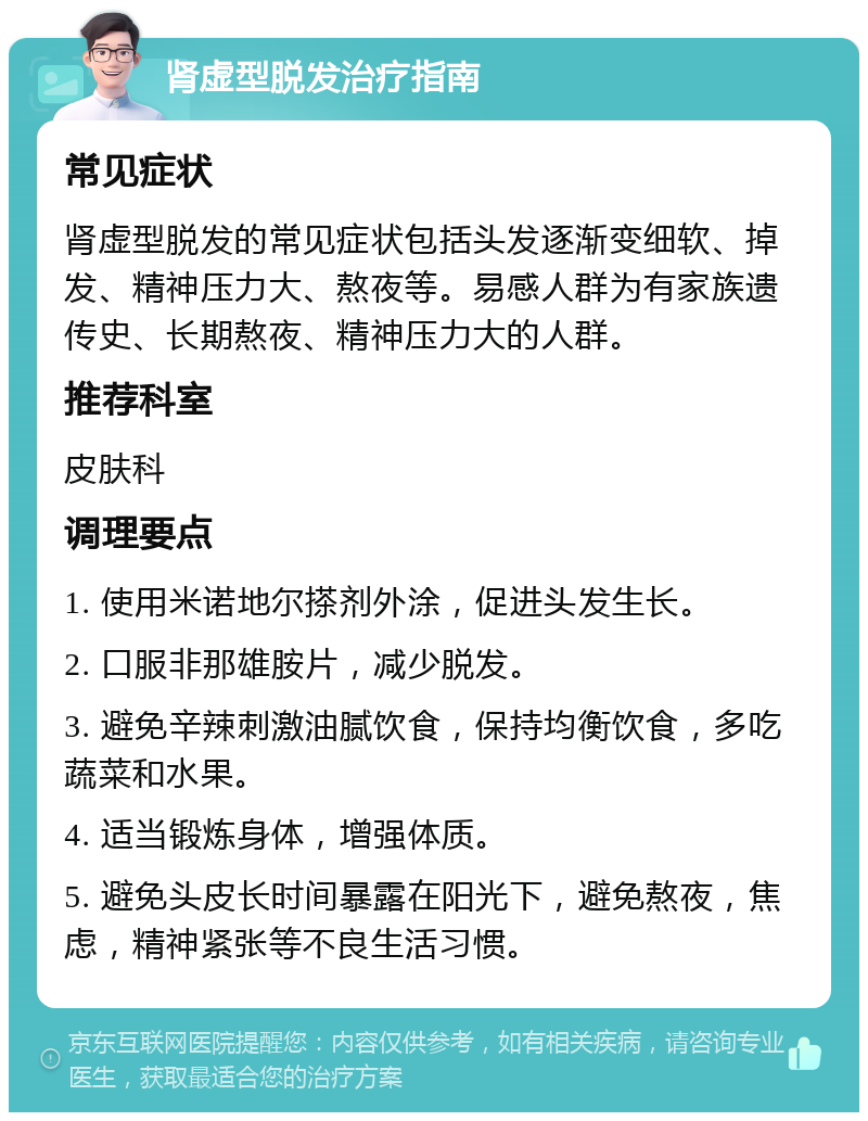 肾虚型脱发治疗指南 常见症状 肾虚型脱发的常见症状包括头发逐渐变细软、掉发、精神压力大、熬夜等。易感人群为有家族遗传史、长期熬夜、精神压力大的人群。 推荐科室 皮肤科 调理要点 1. 使用米诺地尔搽剂外涂，促进头发生长。 2. 口服非那雄胺片，减少脱发。 3. 避免辛辣刺激油腻饮食，保持均衡饮食，多吃蔬菜和水果。 4. 适当锻炼身体，增强体质。 5. 避免头皮长时间暴露在阳光下，避免熬夜，焦虑，精神紧张等不良生活习惯。