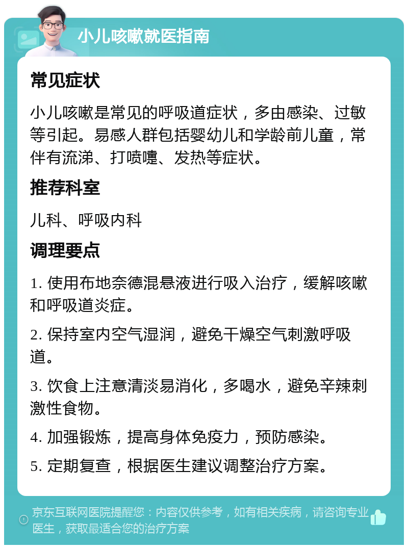 小儿咳嗽就医指南 常见症状 小儿咳嗽是常见的呼吸道症状，多由感染、过敏等引起。易感人群包括婴幼儿和学龄前儿童，常伴有流涕、打喷嚏、发热等症状。 推荐科室 儿科、呼吸内科 调理要点 1. 使用布地奈德混悬液进行吸入治疗，缓解咳嗽和呼吸道炎症。 2. 保持室内空气湿润，避免干燥空气刺激呼吸道。 3. 饮食上注意清淡易消化，多喝水，避免辛辣刺激性食物。 4. 加强锻炼，提高身体免疫力，预防感染。 5. 定期复查，根据医生建议调整治疗方案。