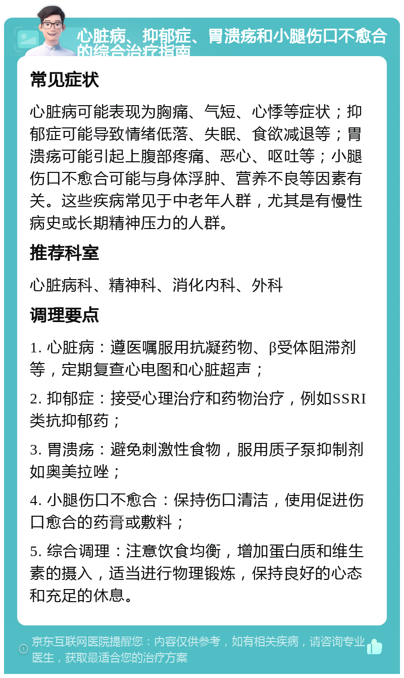 心脏病、抑郁症、胃溃疡和小腿伤口不愈合的综合治疗指南 常见症状 心脏病可能表现为胸痛、气短、心悸等症状；抑郁症可能导致情绪低落、失眠、食欲减退等；胃溃疡可能引起上腹部疼痛、恶心、呕吐等；小腿伤口不愈合可能与身体浮肿、营养不良等因素有关。这些疾病常见于中老年人群，尤其是有慢性病史或长期精神压力的人群。 推荐科室 心脏病科、精神科、消化内科、外科 调理要点 1. 心脏病：遵医嘱服用抗凝药物、β受体阻滞剂等，定期复查心电图和心脏超声； 2. 抑郁症：接受心理治疗和药物治疗，例如SSRI类抗抑郁药； 3. 胃溃疡：避免刺激性食物，服用质子泵抑制剂如奥美拉唑； 4. 小腿伤口不愈合：保持伤口清洁，使用促进伤口愈合的药膏或敷料； 5. 综合调理：注意饮食均衡，增加蛋白质和维生素的摄入，适当进行物理锻炼，保持良好的心态和充足的休息。