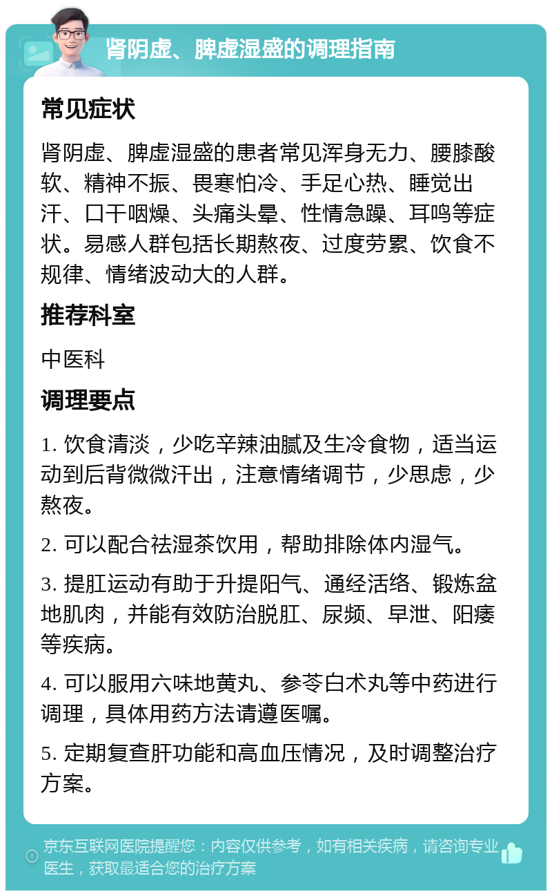 肾阴虚、脾虚湿盛的调理指南 常见症状 肾阴虚、脾虚湿盛的患者常见浑身无力、腰膝酸软、精神不振、畏寒怕冷、手足心热、睡觉出汗、口干咽燥、头痛头晕、性情急躁、耳鸣等症状。易感人群包括长期熬夜、过度劳累、饮食不规律、情绪波动大的人群。 推荐科室 中医科 调理要点 1. 饮食清淡，少吃辛辣油腻及生冷食物，适当运动到后背微微汗出，注意情绪调节，少思虑，少熬夜。 2. 可以配合祛湿茶饮用，帮助排除体内湿气。 3. 提肛运动有助于升提阳气、通经活络、锻炼盆地肌肉，并能有效防治脱肛、尿频、早泄、阳痿等疾病。 4. 可以服用六味地黄丸、参苓白术丸等中药进行调理，具体用药方法请遵医嘱。 5. 定期复查肝功能和高血压情况，及时调整治疗方案。