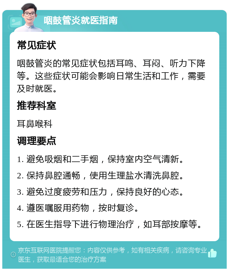 咽鼓管炎就医指南 常见症状 咽鼓管炎的常见症状包括耳鸣、耳闷、听力下降等。这些症状可能会影响日常生活和工作，需要及时就医。 推荐科室 耳鼻喉科 调理要点 1. 避免吸烟和二手烟，保持室内空气清新。 2. 保持鼻腔通畅，使用生理盐水清洗鼻腔。 3. 避免过度疲劳和压力，保持良好的心态。 4. 遵医嘱服用药物，按时复诊。 5. 在医生指导下进行物理治疗，如耳部按摩等。