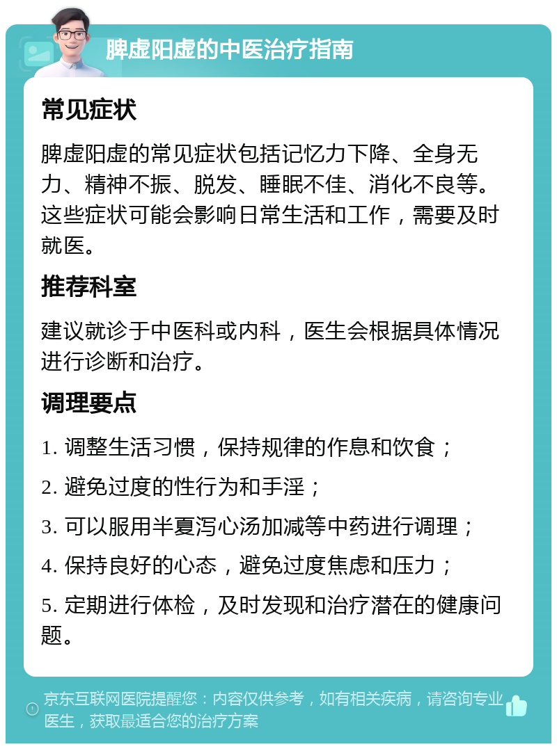 脾虚阳虚的中医治疗指南 常见症状 脾虚阳虚的常见症状包括记忆力下降、全身无力、精神不振、脱发、睡眠不佳、消化不良等。这些症状可能会影响日常生活和工作，需要及时就医。 推荐科室 建议就诊于中医科或内科，医生会根据具体情况进行诊断和治疗。 调理要点 1. 调整生活习惯，保持规律的作息和饮食； 2. 避免过度的性行为和手淫； 3. 可以服用半夏泻心汤加减等中药进行调理； 4. 保持良好的心态，避免过度焦虑和压力； 5. 定期进行体检，及时发现和治疗潜在的健康问题。