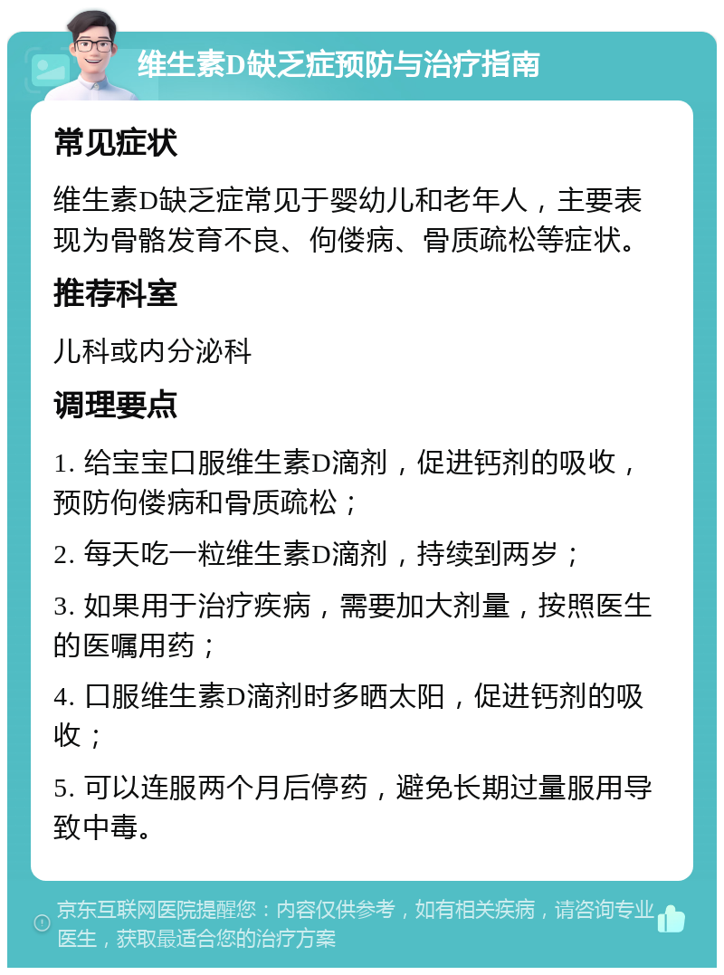 维生素D缺乏症预防与治疗指南 常见症状 维生素D缺乏症常见于婴幼儿和老年人，主要表现为骨骼发育不良、佝偻病、骨质疏松等症状。 推荐科室 儿科或内分泌科 调理要点 1. 给宝宝口服维生素D滴剂，促进钙剂的吸收，预防佝偻病和骨质疏松； 2. 每天吃一粒维生素D滴剂，持续到两岁； 3. 如果用于治疗疾病，需要加大剂量，按照医生的医嘱用药； 4. 口服维生素D滴剂时多晒太阳，促进钙剂的吸收； 5. 可以连服两个月后停药，避免长期过量服用导致中毒。