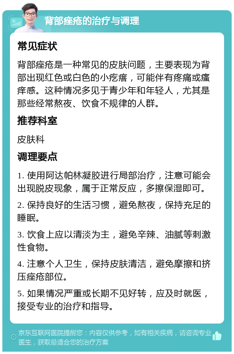 背部痤疮的治疗与调理 常见症状 背部痤疮是一种常见的皮肤问题，主要表现为背部出现红色或白色的小疙瘩，可能伴有疼痛或瘙痒感。这种情况多见于青少年和年轻人，尤其是那些经常熬夜、饮食不规律的人群。 推荐科室 皮肤科 调理要点 1. 使用阿达帕林凝胶进行局部治疗，注意可能会出现脱皮现象，属于正常反应，多擦保湿即可。 2. 保持良好的生活习惯，避免熬夜，保持充足的睡眠。 3. 饮食上应以清淡为主，避免辛辣、油腻等刺激性食物。 4. 注意个人卫生，保持皮肤清洁，避免摩擦和挤压痤疮部位。 5. 如果情况严重或长期不见好转，应及时就医，接受专业的治疗和指导。