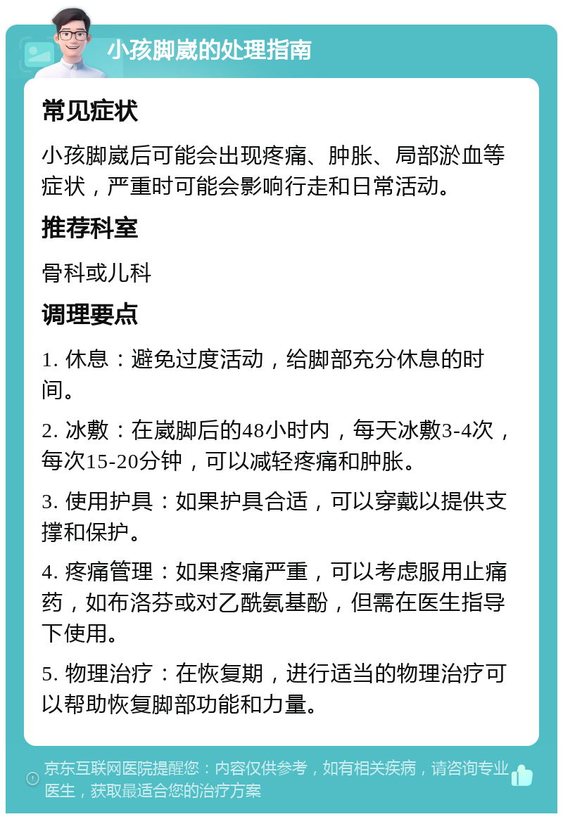 小孩脚崴的处理指南 常见症状 小孩脚崴后可能会出现疼痛、肿胀、局部淤血等症状，严重时可能会影响行走和日常活动。 推荐科室 骨科或儿科 调理要点 1. 休息：避免过度活动，给脚部充分休息的时间。 2. 冰敷：在崴脚后的48小时内，每天冰敷3-4次，每次15-20分钟，可以减轻疼痛和肿胀。 3. 使用护具：如果护具合适，可以穿戴以提供支撑和保护。 4. 疼痛管理：如果疼痛严重，可以考虑服用止痛药，如布洛芬或对乙酰氨基酚，但需在医生指导下使用。 5. 物理治疗：在恢复期，进行适当的物理治疗可以帮助恢复脚部功能和力量。