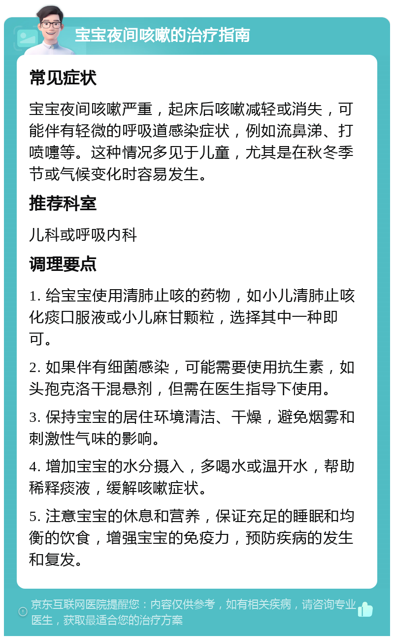 宝宝夜间咳嗽的治疗指南 常见症状 宝宝夜间咳嗽严重，起床后咳嗽减轻或消失，可能伴有轻微的呼吸道感染症状，例如流鼻涕、打喷嚏等。这种情况多见于儿童，尤其是在秋冬季节或气候变化时容易发生。 推荐科室 儿科或呼吸内科 调理要点 1. 给宝宝使用清肺止咳的药物，如小儿清肺止咳化痰口服液或小儿麻甘颗粒，选择其中一种即可。 2. 如果伴有细菌感染，可能需要使用抗生素，如头孢克洛干混悬剂，但需在医生指导下使用。 3. 保持宝宝的居住环境清洁、干燥，避免烟雾和刺激性气味的影响。 4. 增加宝宝的水分摄入，多喝水或温开水，帮助稀释痰液，缓解咳嗽症状。 5. 注意宝宝的休息和营养，保证充足的睡眠和均衡的饮食，增强宝宝的免疫力，预防疾病的发生和复发。