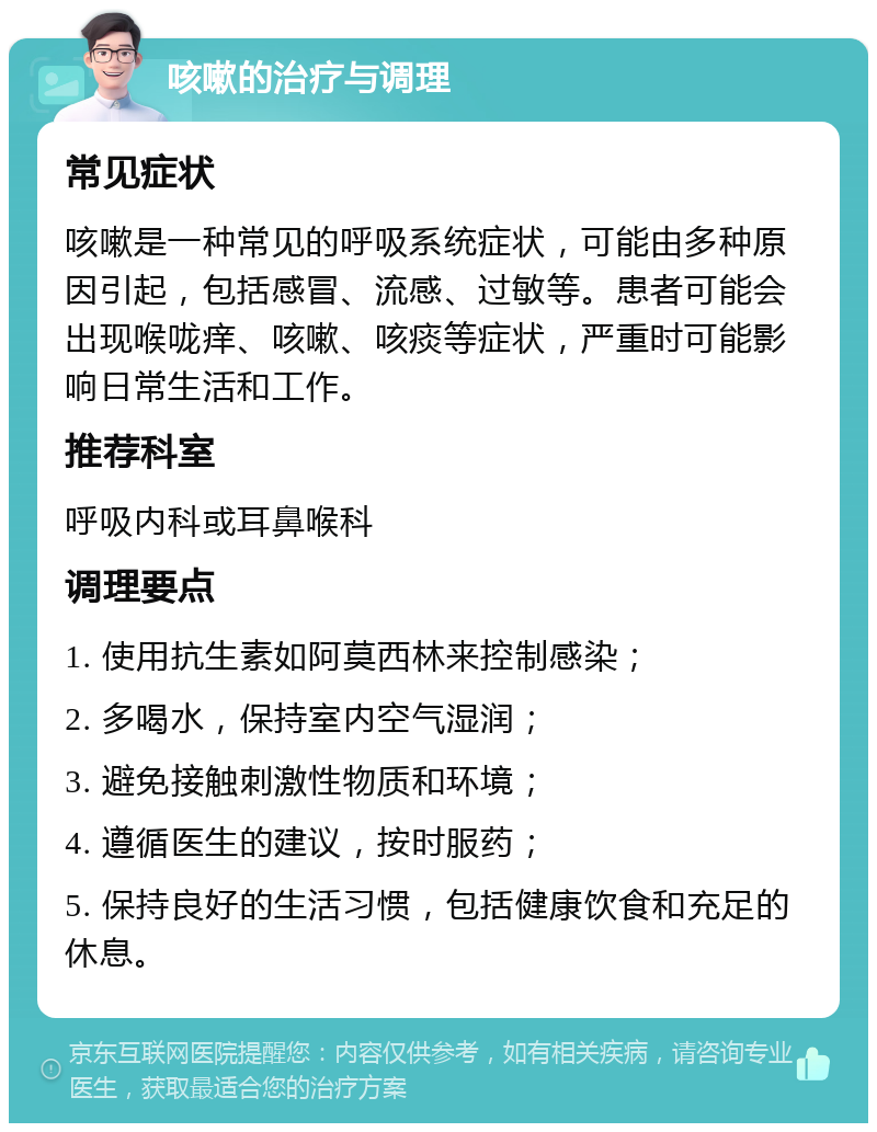 咳嗽的治疗与调理 常见症状 咳嗽是一种常见的呼吸系统症状，可能由多种原因引起，包括感冒、流感、过敏等。患者可能会出现喉咙痒、咳嗽、咳痰等症状，严重时可能影响日常生活和工作。 推荐科室 呼吸内科或耳鼻喉科 调理要点 1. 使用抗生素如阿莫西林来控制感染； 2. 多喝水，保持室内空气湿润； 3. 避免接触刺激性物质和环境； 4. 遵循医生的建议，按时服药； 5. 保持良好的生活习惯，包括健康饮食和充足的休息。