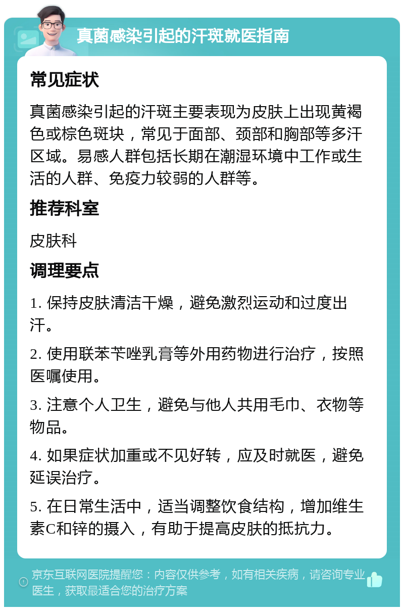 真菌感染引起的汗斑就医指南 常见症状 真菌感染引起的汗斑主要表现为皮肤上出现黄褐色或棕色斑块，常见于面部、颈部和胸部等多汗区域。易感人群包括长期在潮湿环境中工作或生活的人群、免疫力较弱的人群等。 推荐科室 皮肤科 调理要点 1. 保持皮肤清洁干燥，避免激烈运动和过度出汗。 2. 使用联苯苄唑乳膏等外用药物进行治疗，按照医嘱使用。 3. 注意个人卫生，避免与他人共用毛巾、衣物等物品。 4. 如果症状加重或不见好转，应及时就医，避免延误治疗。 5. 在日常生活中，适当调整饮食结构，增加维生素C和锌的摄入，有助于提高皮肤的抵抗力。