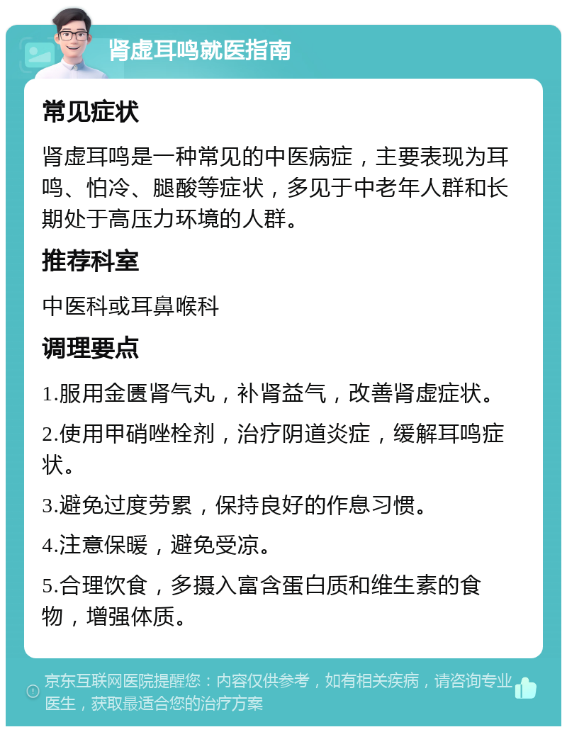 肾虚耳鸣就医指南 常见症状 肾虚耳鸣是一种常见的中医病症，主要表现为耳鸣、怕冷、腿酸等症状，多见于中老年人群和长期处于高压力环境的人群。 推荐科室 中医科或耳鼻喉科 调理要点 1.服用金匮肾气丸，补肾益气，改善肾虚症状。 2.使用甲硝唑栓剂，治疗阴道炎症，缓解耳鸣症状。 3.避免过度劳累，保持良好的作息习惯。 4.注意保暖，避免受凉。 5.合理饮食，多摄入富含蛋白质和维生素的食物，增强体质。