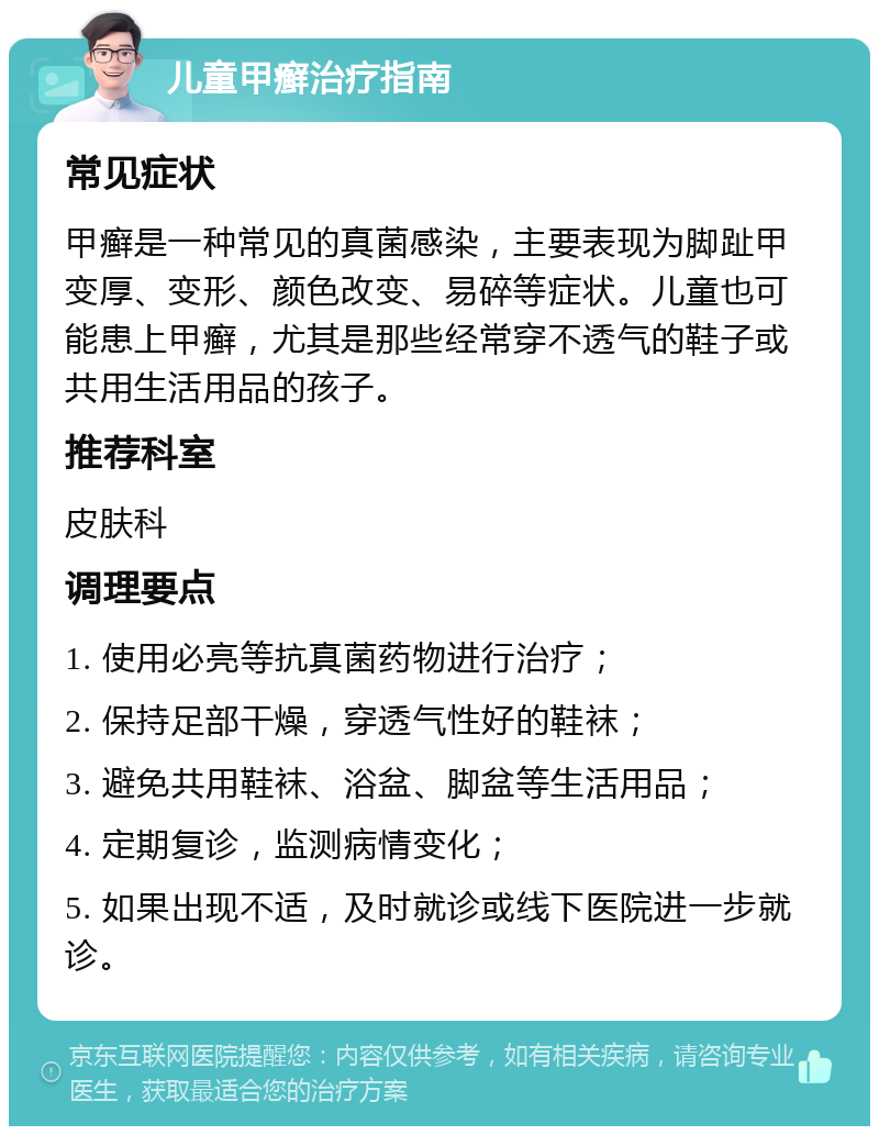 儿童甲癣治疗指南 常见症状 甲癣是一种常见的真菌感染，主要表现为脚趾甲变厚、变形、颜色改变、易碎等症状。儿童也可能患上甲癣，尤其是那些经常穿不透气的鞋子或共用生活用品的孩子。 推荐科室 皮肤科 调理要点 1. 使用必亮等抗真菌药物进行治疗； 2. 保持足部干燥，穿透气性好的鞋袜； 3. 避免共用鞋袜、浴盆、脚盆等生活用品； 4. 定期复诊，监测病情变化； 5. 如果出现不适，及时就诊或线下医院进一步就诊。