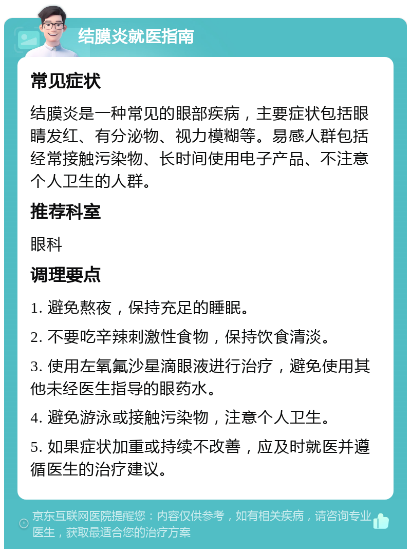 结膜炎就医指南 常见症状 结膜炎是一种常见的眼部疾病，主要症状包括眼睛发红、有分泌物、视力模糊等。易感人群包括经常接触污染物、长时间使用电子产品、不注意个人卫生的人群。 推荐科室 眼科 调理要点 1. 避免熬夜，保持充足的睡眠。 2. 不要吃辛辣刺激性食物，保持饮食清淡。 3. 使用左氧氟沙星滴眼液进行治疗，避免使用其他未经医生指导的眼药水。 4. 避免游泳或接触污染物，注意个人卫生。 5. 如果症状加重或持续不改善，应及时就医并遵循医生的治疗建议。