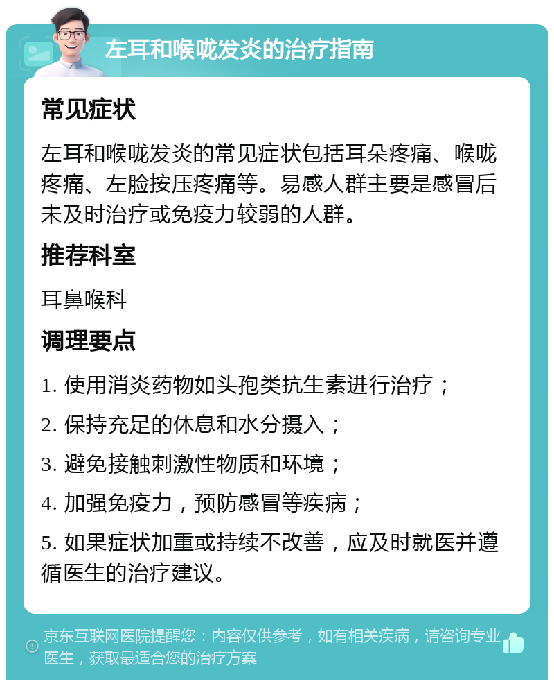 左耳和喉咙发炎的治疗指南 常见症状 左耳和喉咙发炎的常见症状包括耳朵疼痛、喉咙疼痛、左脸按压疼痛等。易感人群主要是感冒后未及时治疗或免疫力较弱的人群。 推荐科室 耳鼻喉科 调理要点 1. 使用消炎药物如头孢类抗生素进行治疗； 2. 保持充足的休息和水分摄入； 3. 避免接触刺激性物质和环境； 4. 加强免疫力，预防感冒等疾病； 5. 如果症状加重或持续不改善，应及时就医并遵循医生的治疗建议。