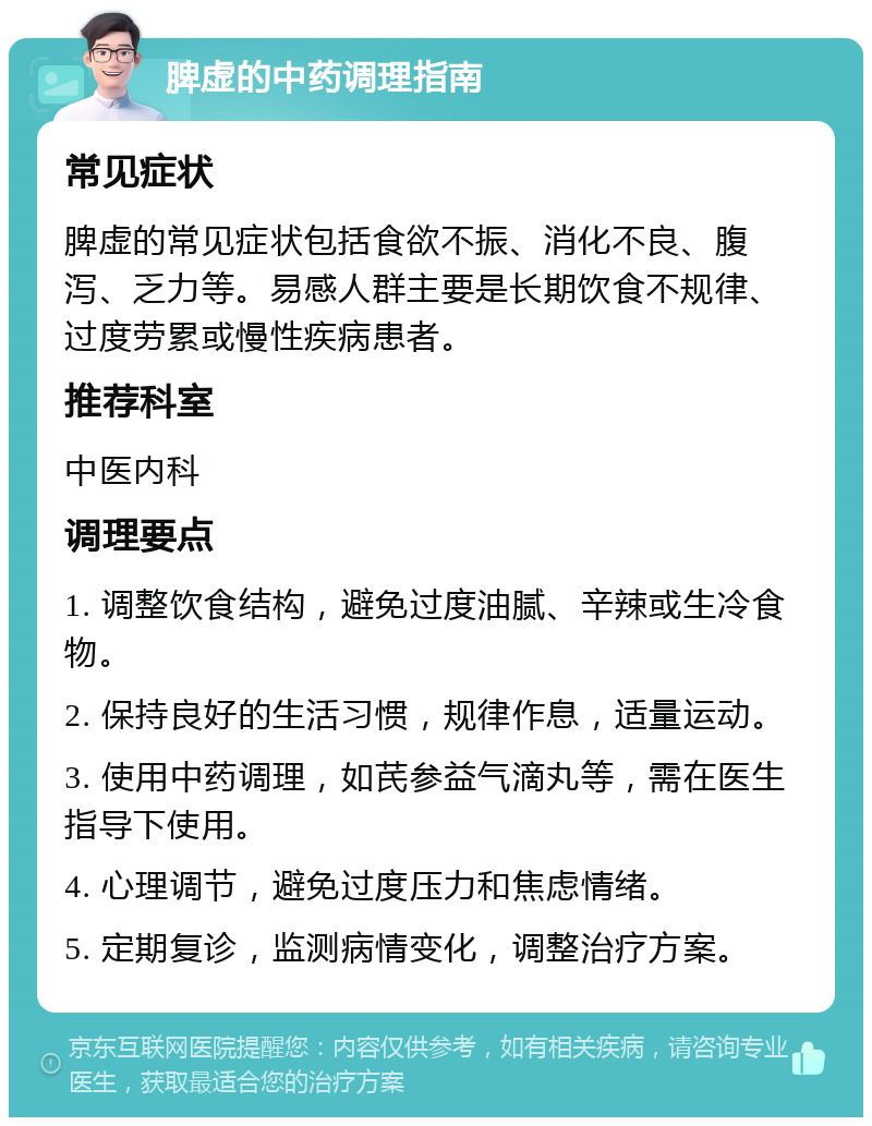 脾虚的中药调理指南 常见症状 脾虚的常见症状包括食欲不振、消化不良、腹泻、乏力等。易感人群主要是长期饮食不规律、过度劳累或慢性疾病患者。 推荐科室 中医内科 调理要点 1. 调整饮食结构，避免过度油腻、辛辣或生冷食物。 2. 保持良好的生活习惯，规律作息，适量运动。 3. 使用中药调理，如芪参益气滴丸等，需在医生指导下使用。 4. 心理调节，避免过度压力和焦虑情绪。 5. 定期复诊，监测病情变化，调整治疗方案。