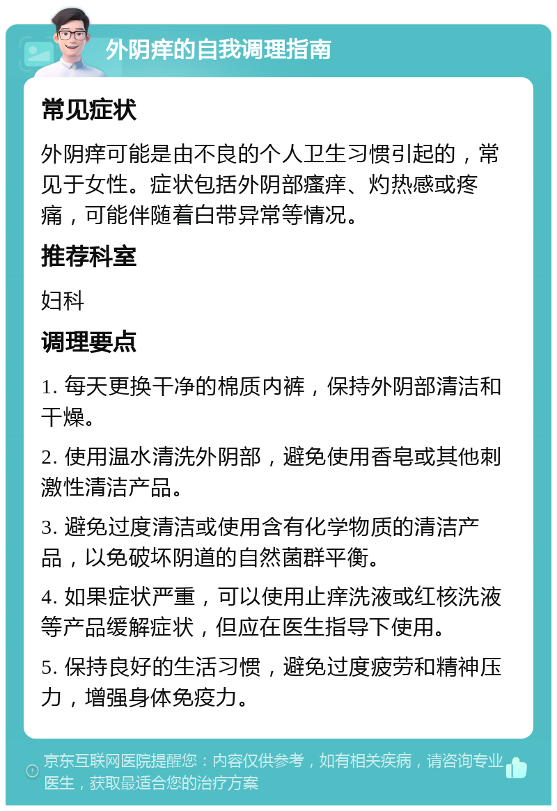 外阴痒的自我调理指南 常见症状 外阴痒可能是由不良的个人卫生习惯引起的，常见于女性。症状包括外阴部瘙痒、灼热感或疼痛，可能伴随着白带异常等情况。 推荐科室 妇科 调理要点 1. 每天更换干净的棉质内裤，保持外阴部清洁和干燥。 2. 使用温水清洗外阴部，避免使用香皂或其他刺激性清洁产品。 3. 避免过度清洁或使用含有化学物质的清洁产品，以免破坏阴道的自然菌群平衡。 4. 如果症状严重，可以使用止痒洗液或红核洗液等产品缓解症状，但应在医生指导下使用。 5. 保持良好的生活习惯，避免过度疲劳和精神压力，增强身体免疫力。